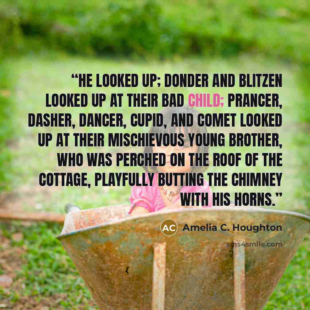 “He looked up; Donder and Blitzen looked up at their bad child; Prancer, Dasher, Dancer, Cupid, and Comet looked up at their mischievous young brother, who was perched on the roof of the cottage, playfully butting the chimney with his horns.” quote by Amelia C. Houghton