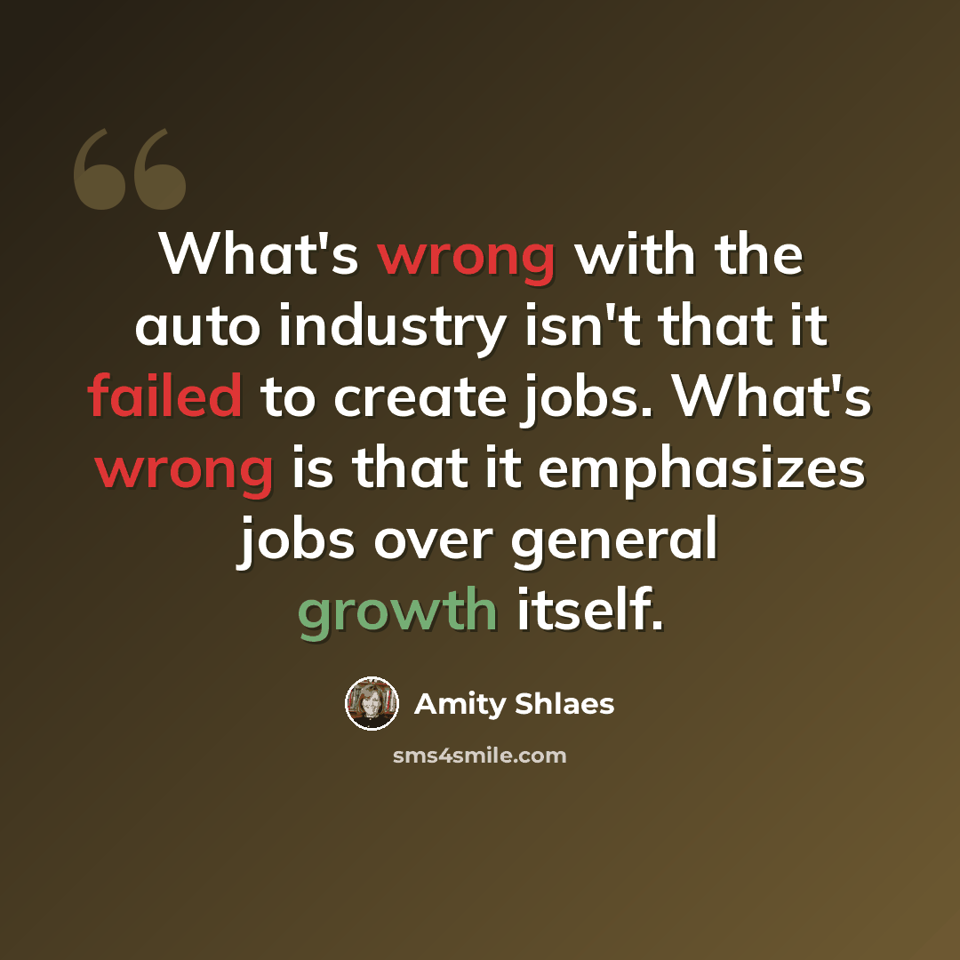 “What's wrong with the auto industry isn't that it failed to create jobs. What's wrong is that it emphasizes jobs over general growth itself.” quote by Amity Shlaes