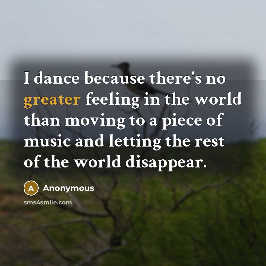 “I dance because there's no greater feeling in the world than moving to a piece of music and letting the rest of the world disappear.” quote by Anonymous