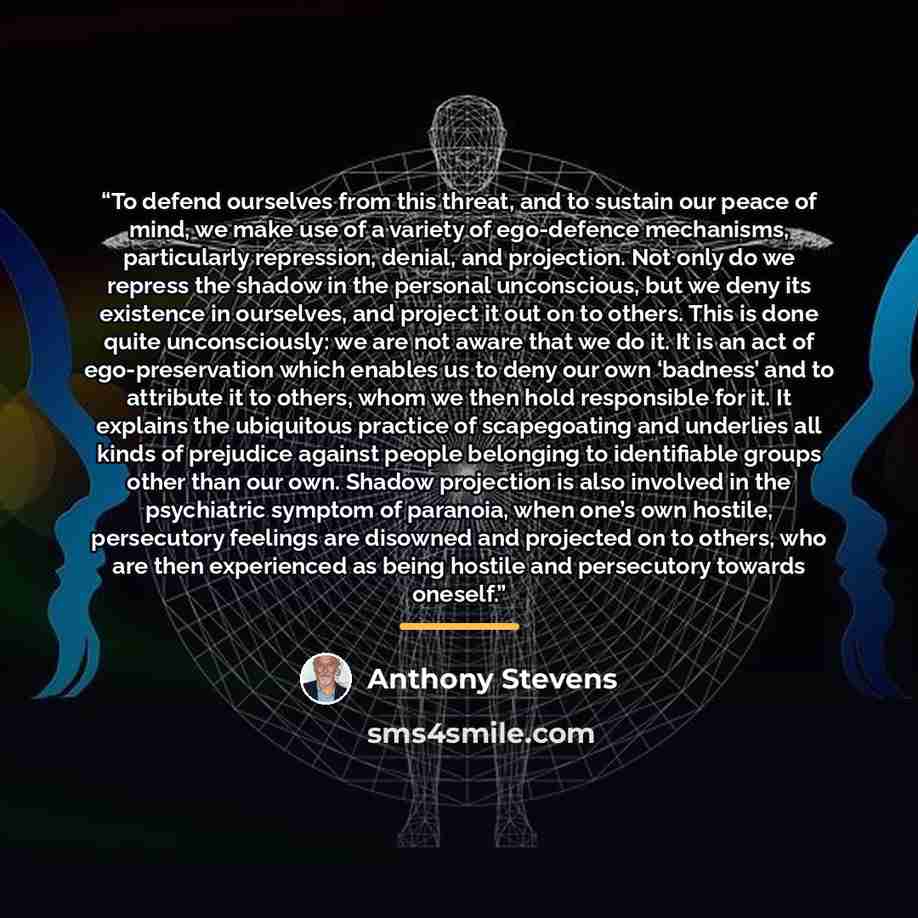 “To defend ourselves from this threat, and to sustain our peace of mind, we make use of a variety of ego-defence mechanisms, particularly repression, denial, and projection. Not only do we repress the shadow in the personal unconscious, but we deny its existence in ourselves, and project it out on…” quote by Anthony Stevens
