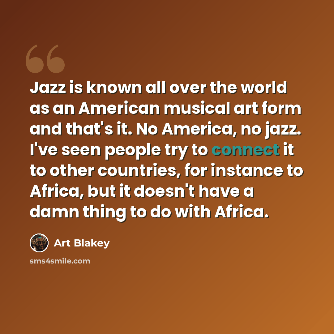 “Jazz is known all over the world as an American musical art form and that's it. No America, no jazz. I've seen people try to connect it to other countries, for instance to Africa, but it doesn't have a damn thing to do with Africa.” quote by Art Blakey