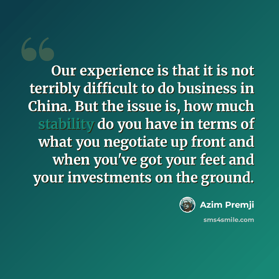 “Our experience is that it is not terribly difficult to do business in China. But the issue is, how much stability do you have in terms of what you negotiate up front and when you've got your feet and your investments on the ground.” quote by Azim Premji