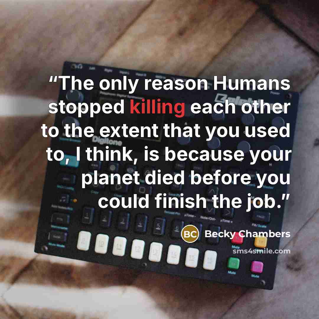 “The only reason Humans stopped killing each other to the extent that you used to, I think, is because your planet died before you could finish the job.” quote by Becky Chambers