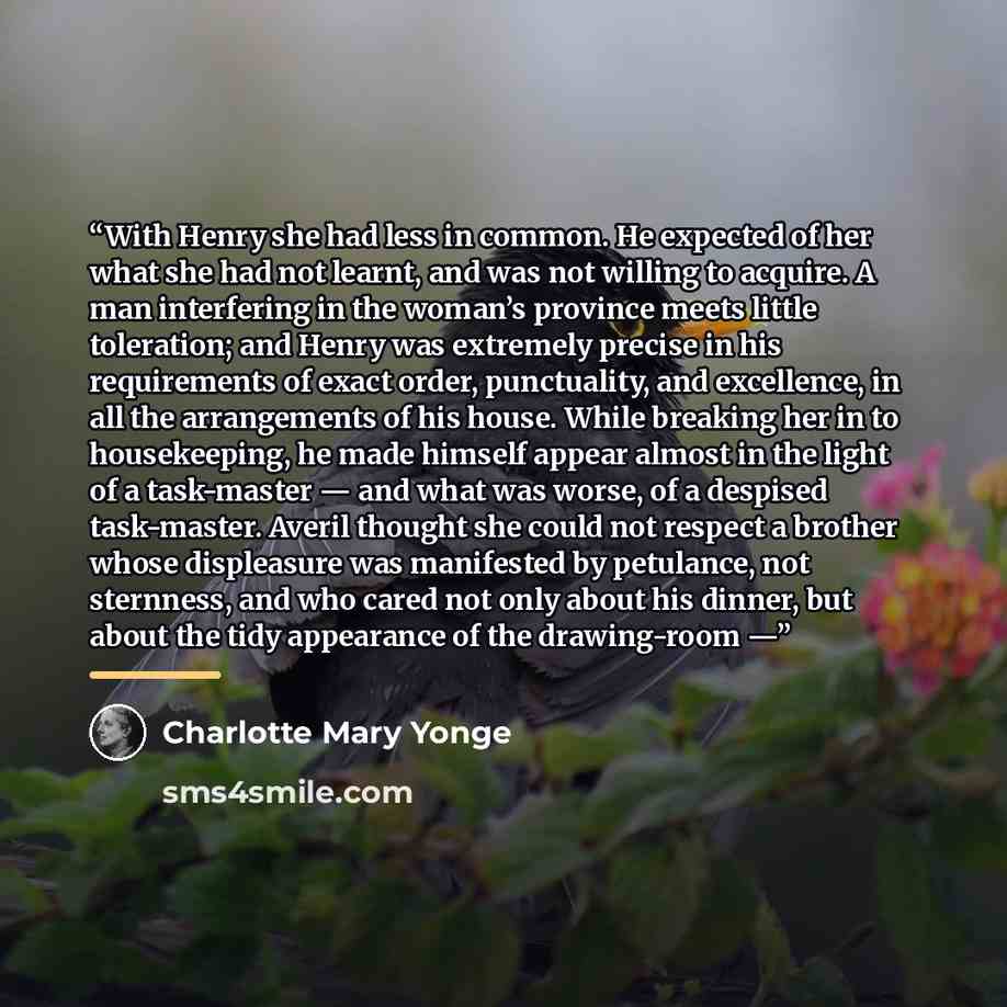 “With Henry she had less in common. He expected of her what she had not learnt, and was not willing to acquire. A man interfering in the woman’s province meets little toleration; and Henry was extremely precise in his requirements of exact order, punctuality, and excellence, in all the arrangements…” quote by Charlotte Mary Yonge