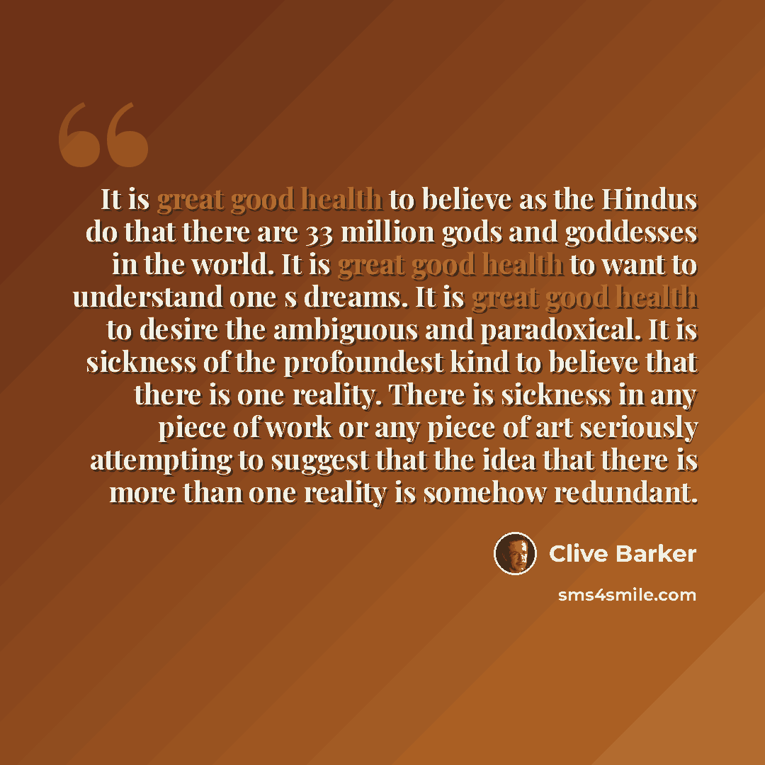 “It is great good health to believe as the Hindus do that there are 33 million gods and goddesses in the world. It is great good health to want to understand one s dreams. It is great good health to desire the ambiguous and paradoxical. It is sickness of the profoundest kind to believe that there…” quote by Clive Barker
