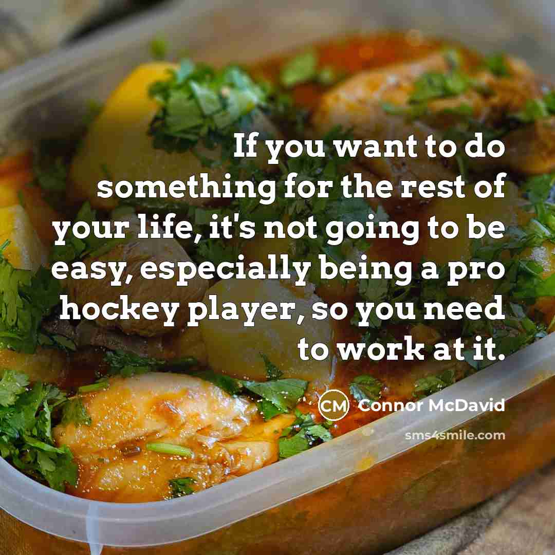 “If you want to do something for the rest of your life, it's not going to be easy, especially being a pro hockey player, so you need to work at it.” quote by Connor McDavid