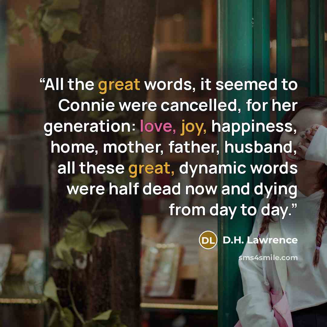 “All the great words, it seemed to Connie were cancelled, for her generation: love, joy, happiness, home, mother, father, husband, all these great, dynamic words were half dead now and dying from day to day.” quote by D.H. Lawrence