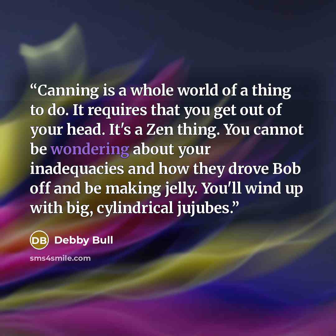 “Canning is a whole world of a thing to do. It requires that you get out of your head. It's a Zen thing. You cannot be wondering about your inadequacies and how they drove Bob off and be making jelly. You'll wind up with big, cylindrical jujubes.” quote by Debby Bull