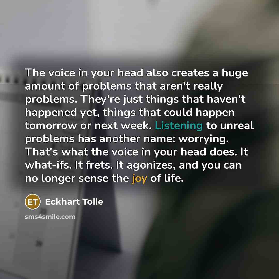 “The voice in your head also creates a huge amount of problems that aren't really problems. They're just things that haven't happened yet, things that could happen tomorrow or next week. Listening to unreal problems has another name: worrying. That's what the voice in your head does. It what-ifs…” quote by Eckhart Tolle