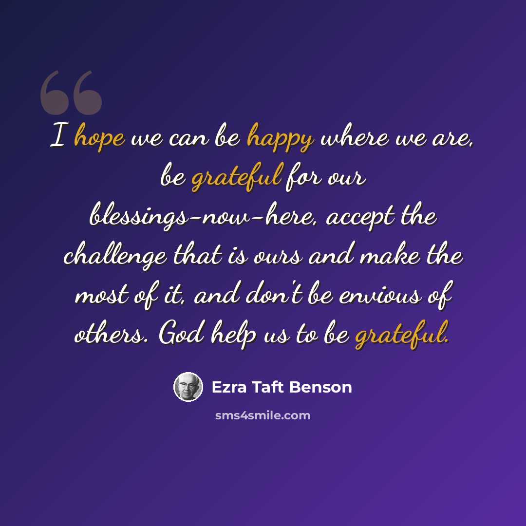 “I hope we can be happy where we are, be grateful for our blessings-now-here, accept the challenge that is ours and make the most of it, and don't be envious of others. God help us to be grateful.” quote by Ezra Taft Benson