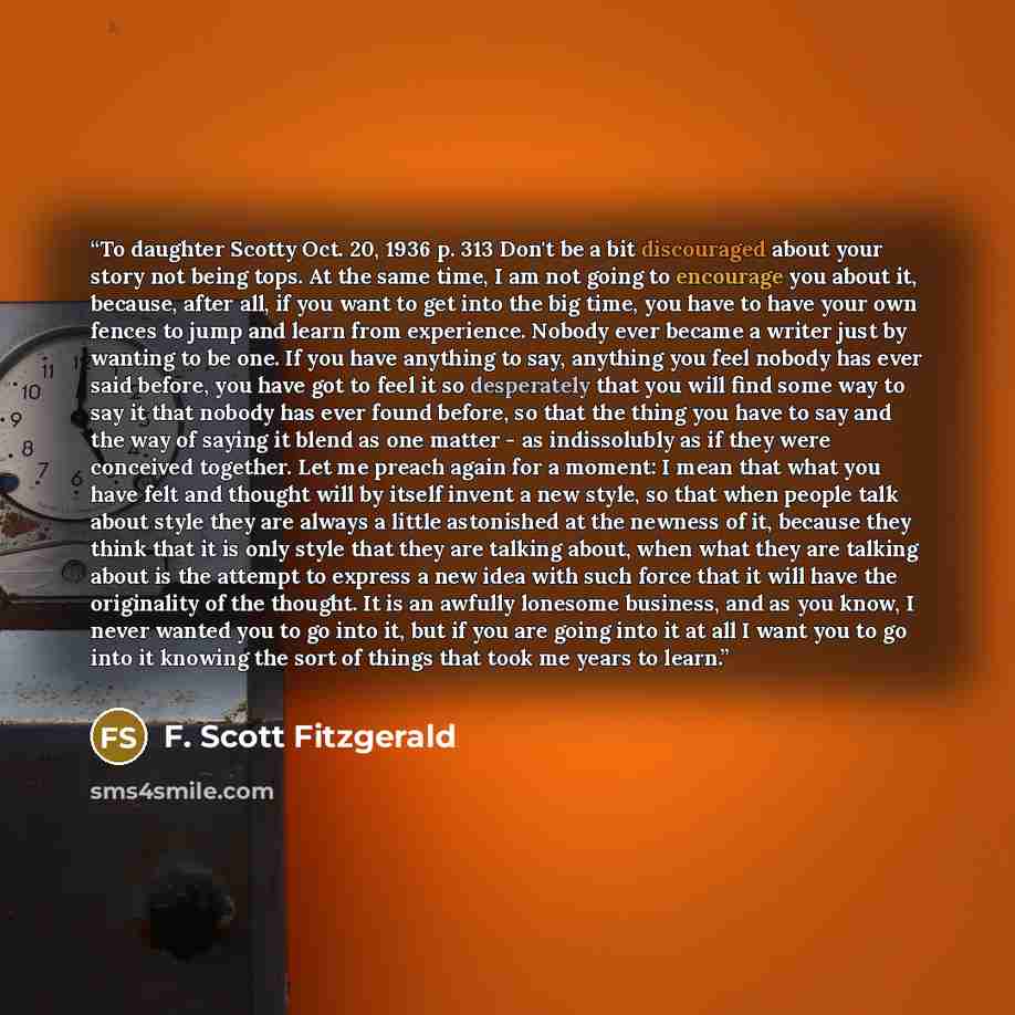 “To daughter Scotty Oct. 20, 1936 p. 313 Don't be a bit discouraged about your story not being tops. At the same time, I am not going to encourage you about it, because, after all, if you want to get into the big time, you have to have your own fences to jump and learn from experience. Nobody ever…” quote by F. Scott Fitzgerald
