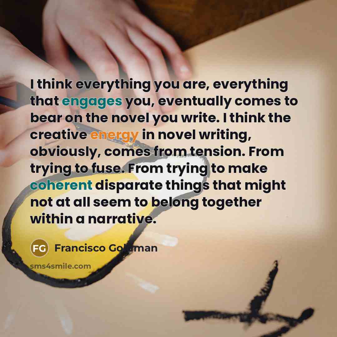 “I think everything you are, everything that engages you, eventually comes to bear on the novel you write. I think the creative energy in novel writing, obviously, comes from tension. From trying to fuse. From trying to make coherent disparate things that might not at all seem to belong together…” quote by Francisco Goldman