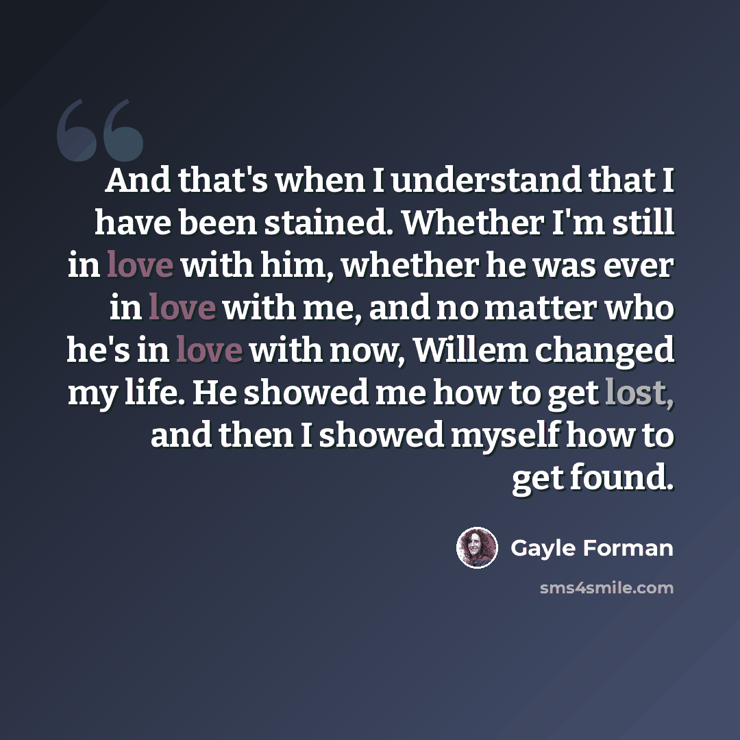 “And that's when I understand that I have been stained. Whether I'm still in love with him, whether he was ever in love with me, and no matter who he's in love with now, Willem changed my life. He showed me how to get lost, and then I showed myself how to get found.” quote by Gayle Forman