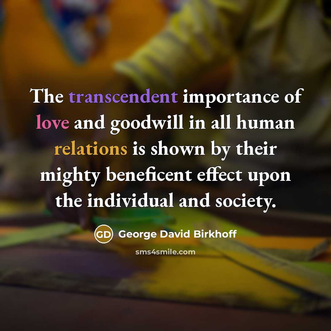 “The transcendent importance of love and goodwill in all human relations is shown by their mighty beneficent effect upon the individual and society.” quote by George David Birkhoff