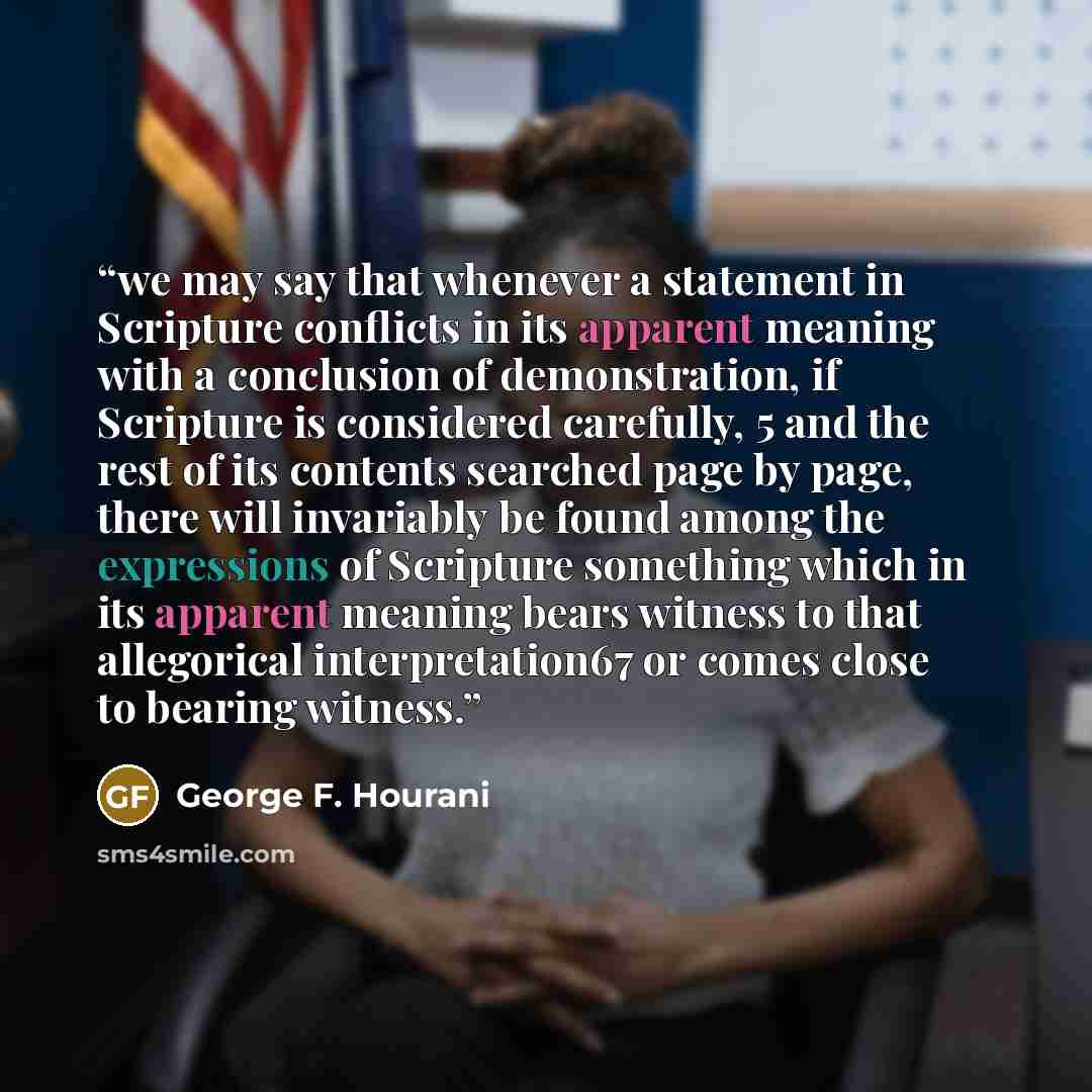 “we may say that whenever a statement in Scripture conflicts in its apparent meaning with a conclusion of demonstration, if Scripture is considered carefully, 5 and the rest of its contents searched page by page, there will invariably be found among the expressions of Scripture something which in…” quote by George F. Hourani