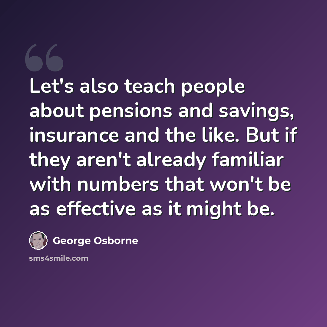 “Let's also teach people about pensions and savings, insurance and the like. But if they aren't already familiar with numbers that won't be as effective as it might be.” quote by George Osborne