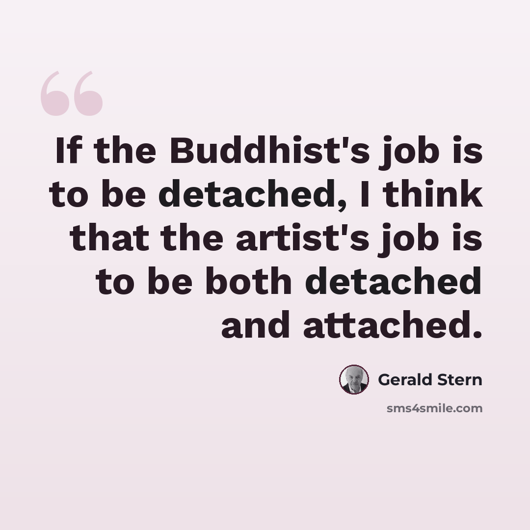 “If the Buddhist's job is to be detached, I think that the artist's job is to be both detached and attached.” quote by Gerald Stern