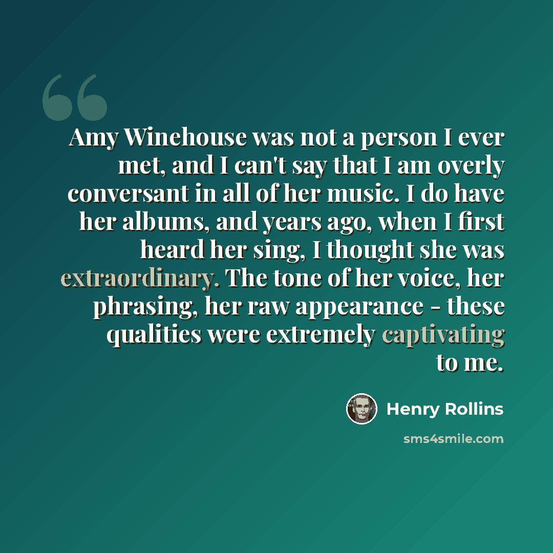 “Amy Winehouse was not a person I ever met, and I can't say that I am overly conversant in all of her music. I do have her albums, and years ago, when I first heard her sing, I thought she was extraordinary. The tone of her voice, her phrasing, her raw appearance - these qualities were extremely…” quote by Henry Rollins
