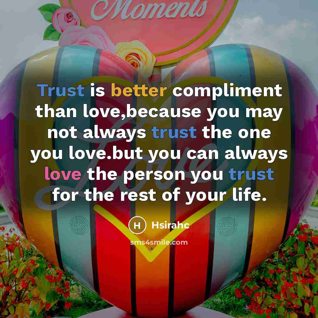 “Trust is better compliment than love,because you may not always trust the one you love.but you can always love the person you trust for the rest of your life.” quote by Hsirahc