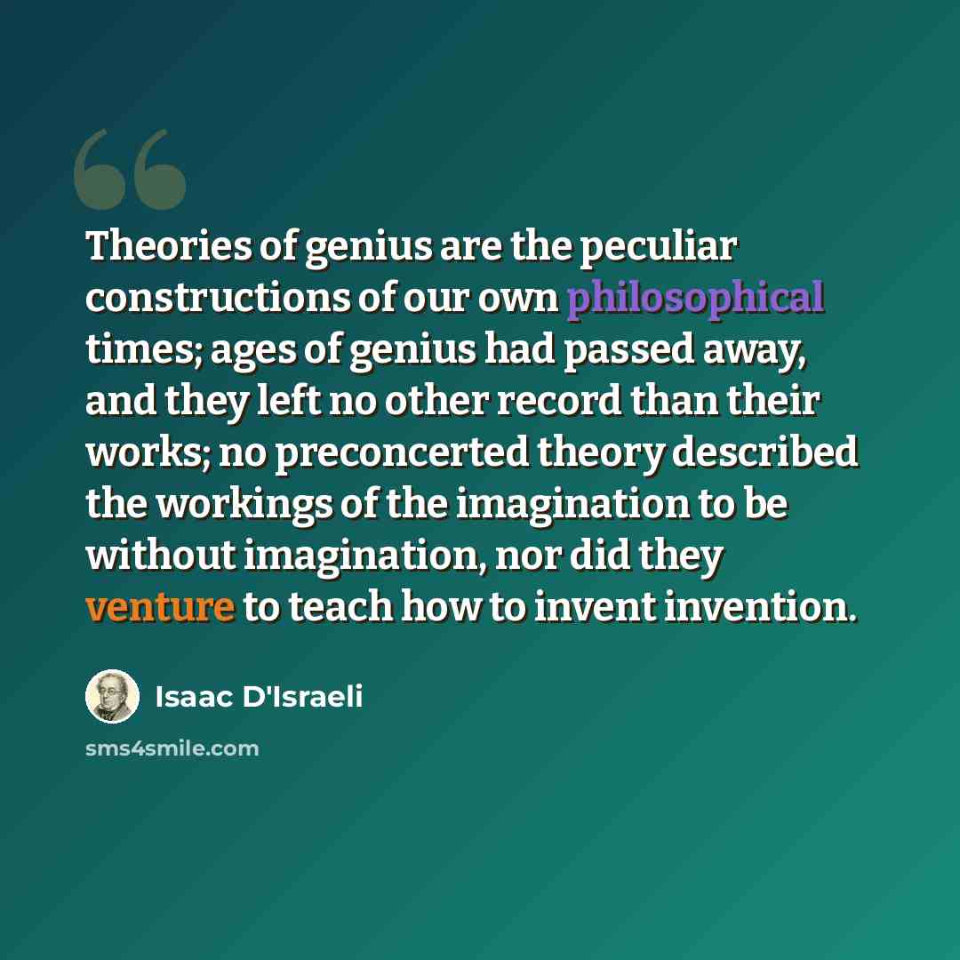 “Theories of genius are the peculiar constructions of our own philosophical times; ages of genius had passed away, and they left no other record than their works; no preconcerted theory described the workings of the imagination to be without imagination, nor did they venture to teach how to invent…” quote by Isaac D'Israeli