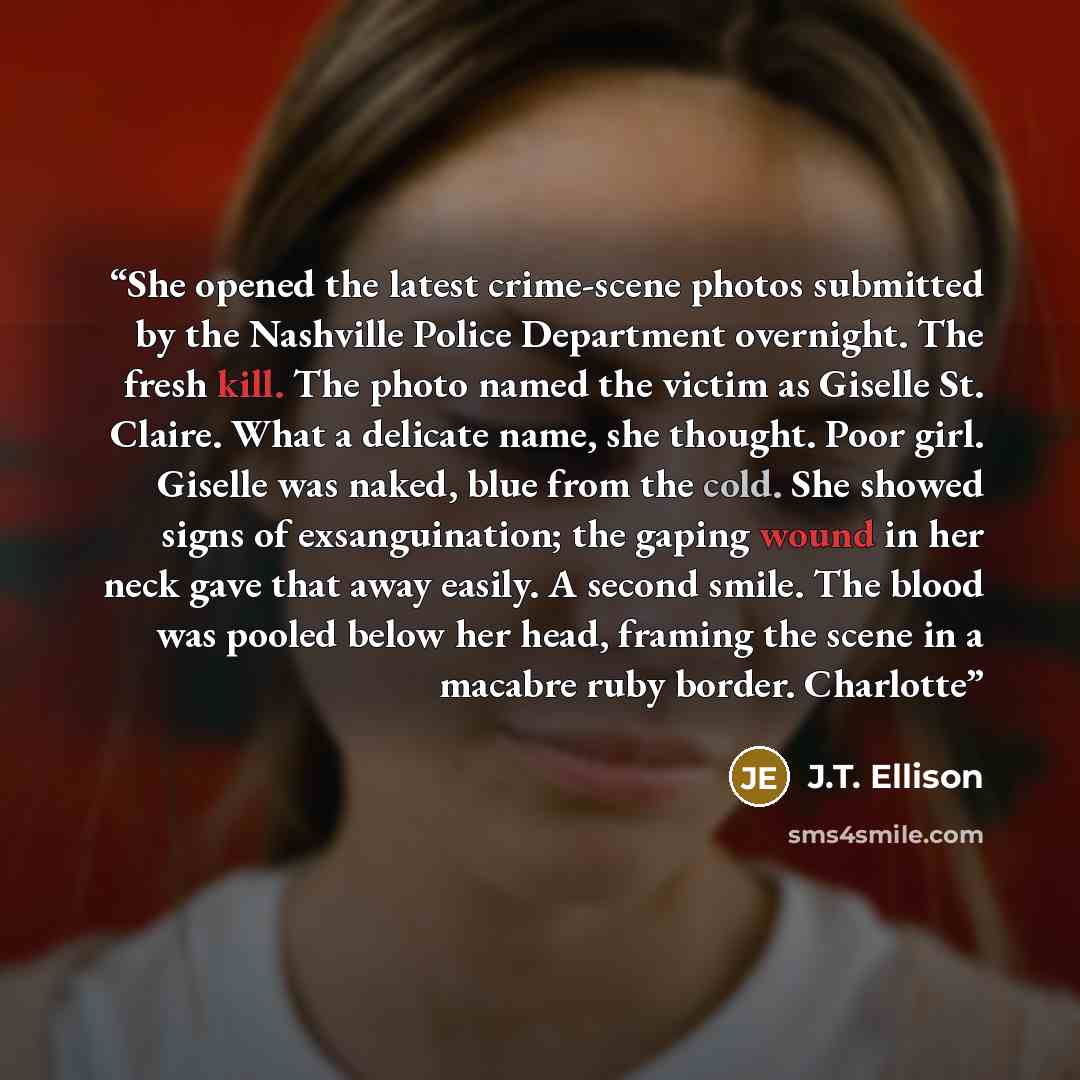 “She opened the latest crime-scene photos submitted by the Nashville Police Department overnight. The fresh kill. The photo named the victim as Giselle St. Claire. What a delicate name, she thought. Poor girl. Giselle was naked, blue from the cold. She showed signs of exsanguination; the gaping…” quote by J.T. Ellison