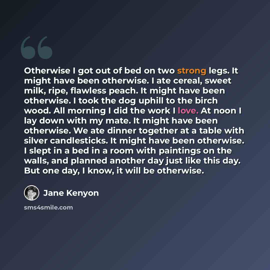 “Otherwise I got out of bed on two strong legs. It might have been otherwise. I ate cereal, sweet milk, ripe, flawless peach. It might have been otherwise. I took the dog uphill to the birch wood. All morning I did the work I love. At noon I lay down with my mate. It might have been otherwise. We…” quote by Jane Kenyon