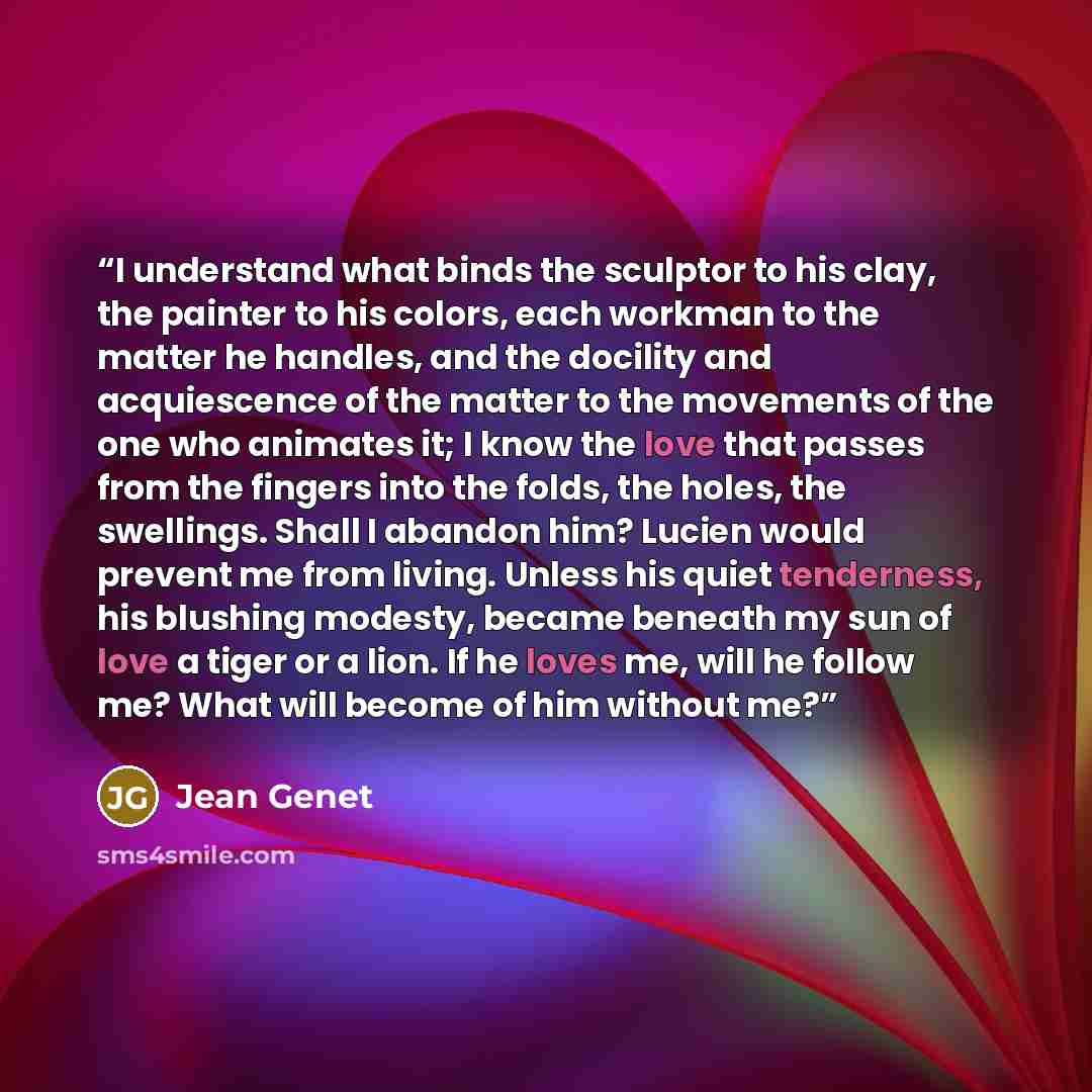 “I understand what binds the sculptor to his clay, the painter to his colors, each workman to the matter he handles, and the docility and acquiescence of the matter to the movements of the one who animates it; I know the love that passes from the fingers into the folds, the holes, the swellings…” quote by Jean Genet