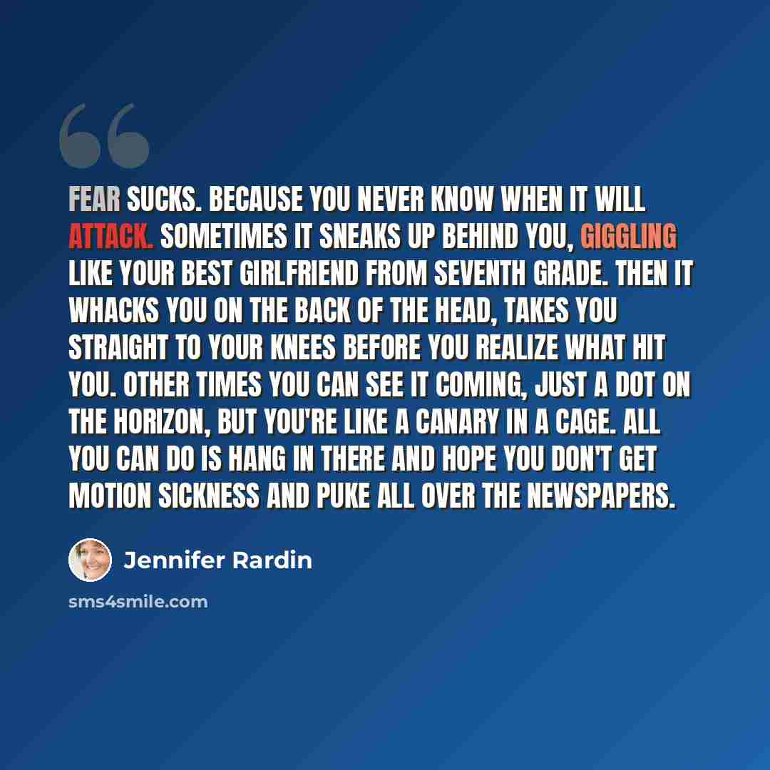 “Fear sucks. Because you never know when it will attack. Sometimes it sneaks up behind you, giggling like your best girlfriend from seventh grade. Then it whacks you on the back of the head, takes you straight to your knees before you realize what hit you. Other times you can see it coming, just a…” quote by Jennifer Rardin