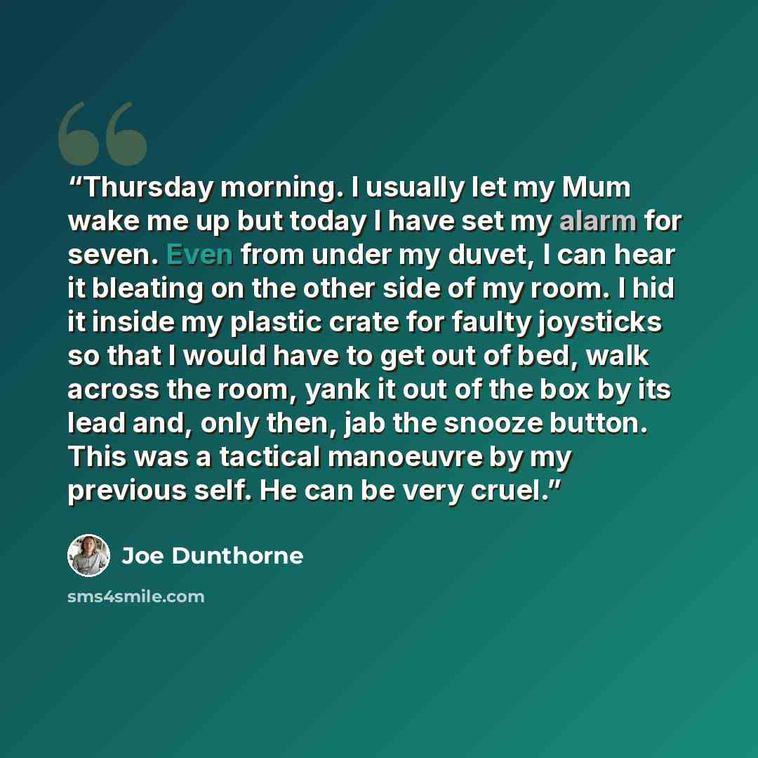 “Thursday morning. I usually let my Mum wake me up but today I have set my alarm for seven. Even from under my duvet, I can hear it bleating on the other side of my room. I hid it inside my plastic crate for faulty joysticks so that I would have to get out of bed, walk across the room, yank it out…” quote by Joe Dunthorne