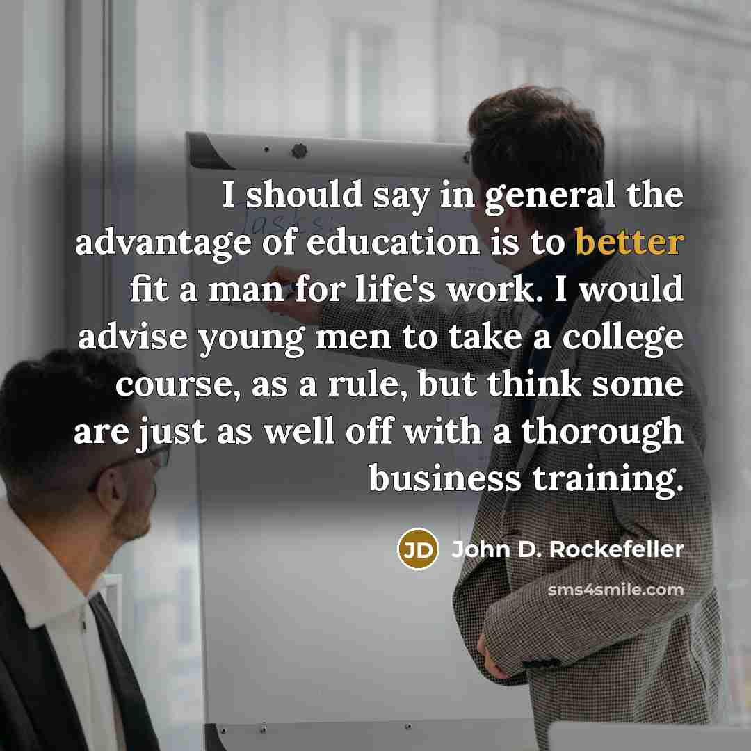 “I should say in general the advantage of education is to better fit a man for life's work. I would advise young men to take a college course, as a rule, but think some are just as well off with a thorough business training.” quote by John D. Rockefeller