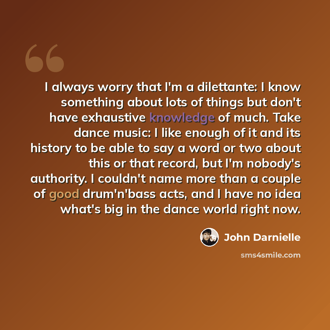 “I always worry that I'm a dilettante: I know something about lots of things but don't have exhaustive knowledge of much. Take dance music: I like enough of it and its history to be able to say a word or two about this or that record, but I'm nobody's authority. I couldn't name more than a couple…” quote by John Darnielle