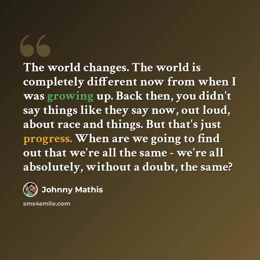 “The world changes. The world is completely different now from when I was growing up. Back then, you didn't say things like they say now, out loud, about race and things. But that's just progress. When are we going to find out that we're all the same - we're all absolutely, without a doubt, the same?” quote by Johnny Mathis