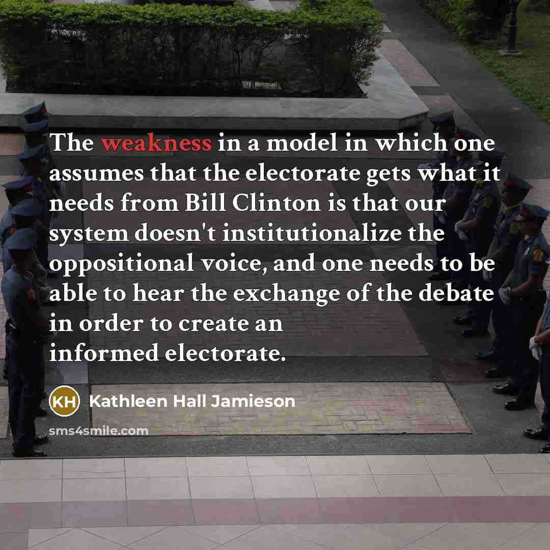 “The weakness in a model in which one assumes that the electorate gets what it needs from Bill Clinton is that our system doesn't institutionalize the oppositional voice, and one needs to be able to hear the exchange of the debate in order to create an informed electorate.” quote by Kathleen Hall Jamieson