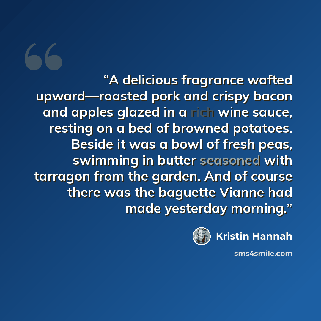 “A delicious fragrance wafted upward—roasted pork and crispy bacon and apples glazed in a rich wine sauce, resting on a bed of browned potatoes. Beside it was a bowl of fresh peas, swimming in butter seasoned with tarragon from the garden. And of course there was the baguette Vianne had made…” quote by Kristin Hannah