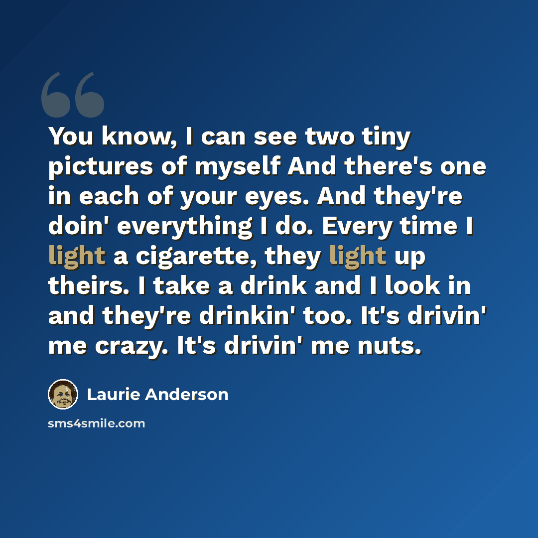 “You know, I can see two tiny pictures of myself And there's one in each of your eyes. And they're doin' everything I do. Every time I light a cigarette, they light up theirs. I take a drink and I look in and they're drinkin' too. It's drivin' me crazy. It's drivin' me nuts.” quote by Laurie Anderson
