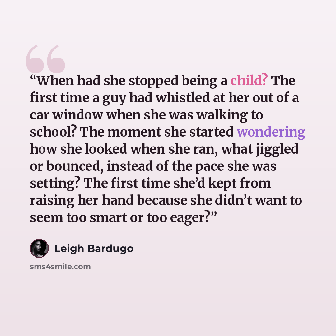 “When had she stopped being a child? The first time a guy had whistled at her out of a car window when she was walking to school? The moment she started wondering how she looked when she ran, what jiggled or bounced, instead of the pace she was setting? The first time she’d kept from raising her…” quote by Leigh Bardugo