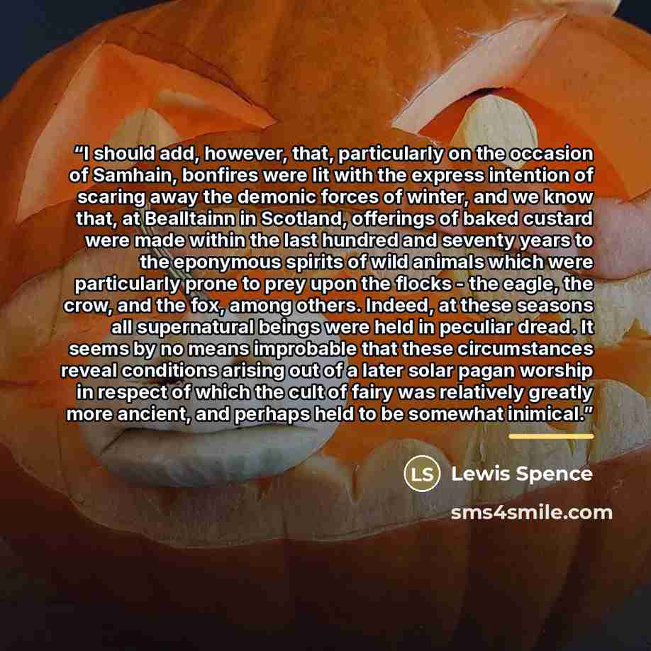 “I should add, however, that, particularly on the occasion of Samhain, bonfires were lit with the express intention of scaring away the demonic forces of winter, and we know that, at Bealltainn in Scotland, offerings of baked custard were made within the last hundred and seventy years to the…” quote by Lewis Spence