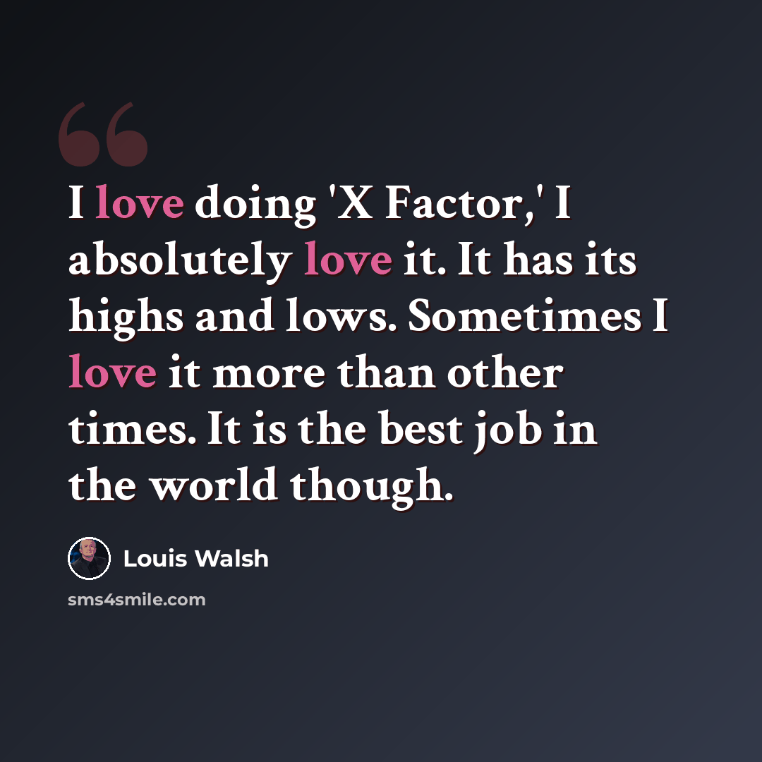 “I love doing 'X Factor,' I absolutely love it. It has its highs and lows. Sometimes I love it more than other times. It is the best job in the world though.” quote by Louis Walsh