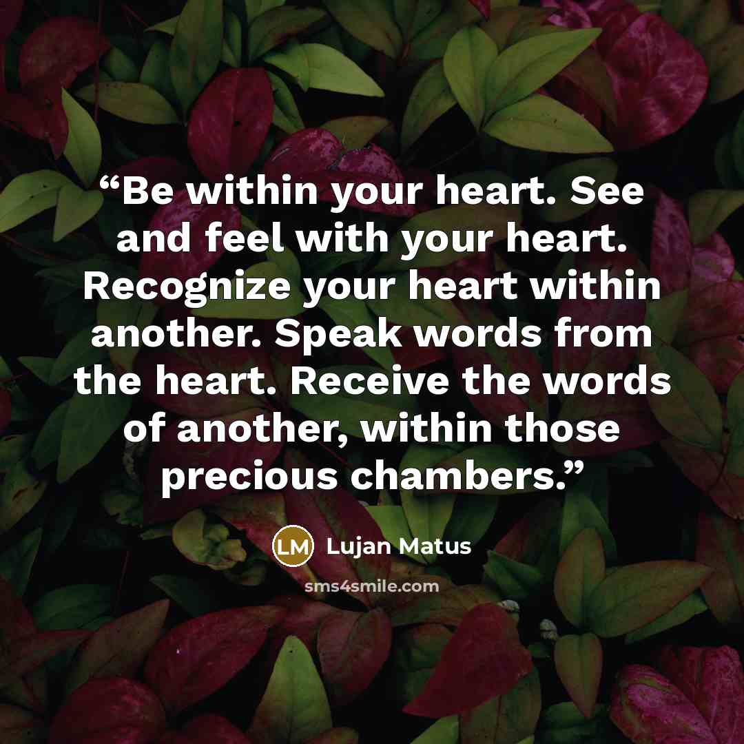 “Be within your heart. See and feel with your heart. Recognize your heart within another. Speak words from the heart. Receive the words of another, within those precious chambers.” quote by Lujan Matus