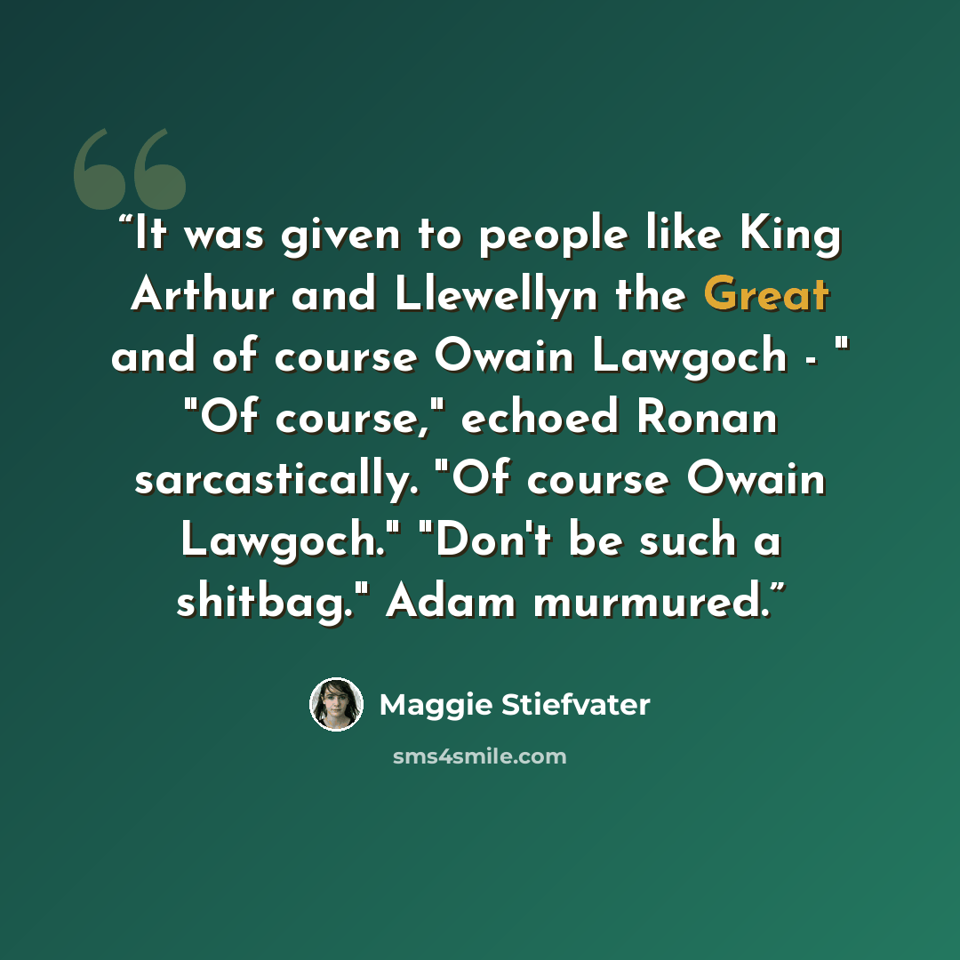“It was given to people like King Arthur and Llewellyn the Great and of course Owain Lawgoch - " "Of course," echoed Ronan sarcastically. "Of course Owain Lawgoch." "Don't be such a shitbag." Adam murmured.” quote by Maggie Stiefvater
