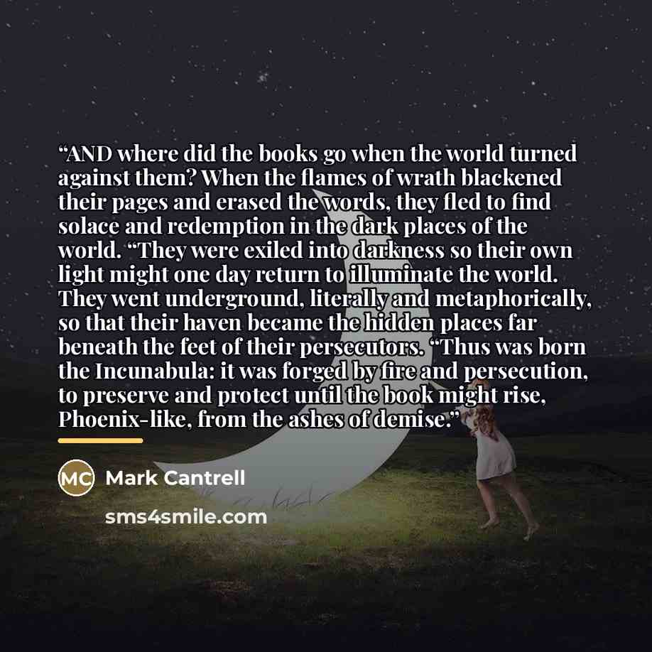 “AND where did the books go when the world turned against them? When the flames of wrath blackened their pages and erased the words, they fled to find solace and redemption in the dark places of the world. “They were exiled into darkness so their own light might one day return to illuminate the…” quote by Mark Cantrell