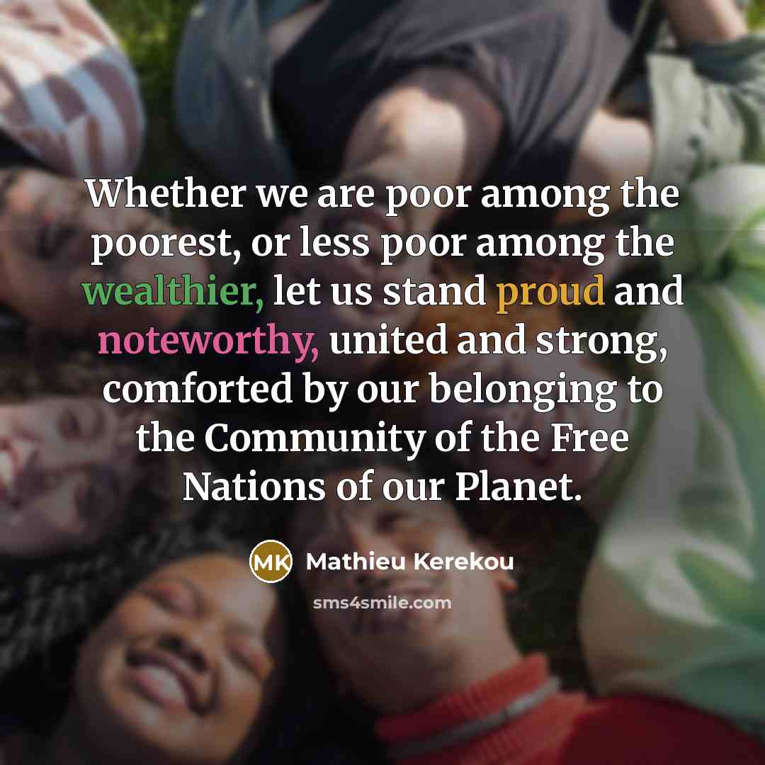 “Whether we are poor among the poorest, or less poor among the wealthier, let us stand proud and noteworthy, united and strong, comforted by our belonging to the Community of the Free Nations of our Planet.” quote by Mathieu Kerekou