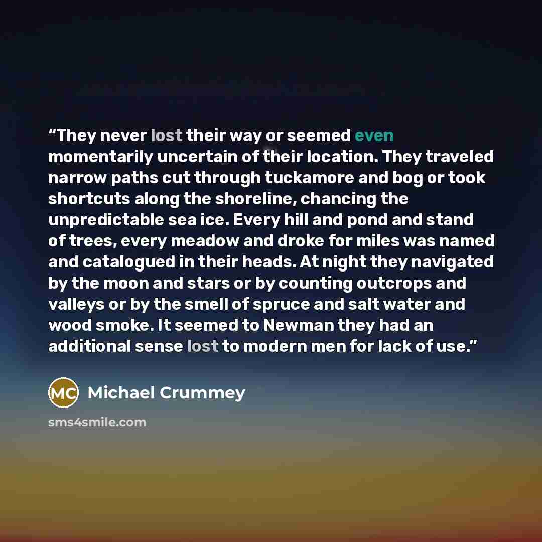 “They never lost their way or seemed even momentarily uncertain of their location. They traveled narrow paths cut through tuckamore and bog or took shortcuts along the shoreline, chancing the unpredictable sea ice. Every hill and pond and stand of trees, every meadow and droke for miles was named…” quote by Michael Crummey