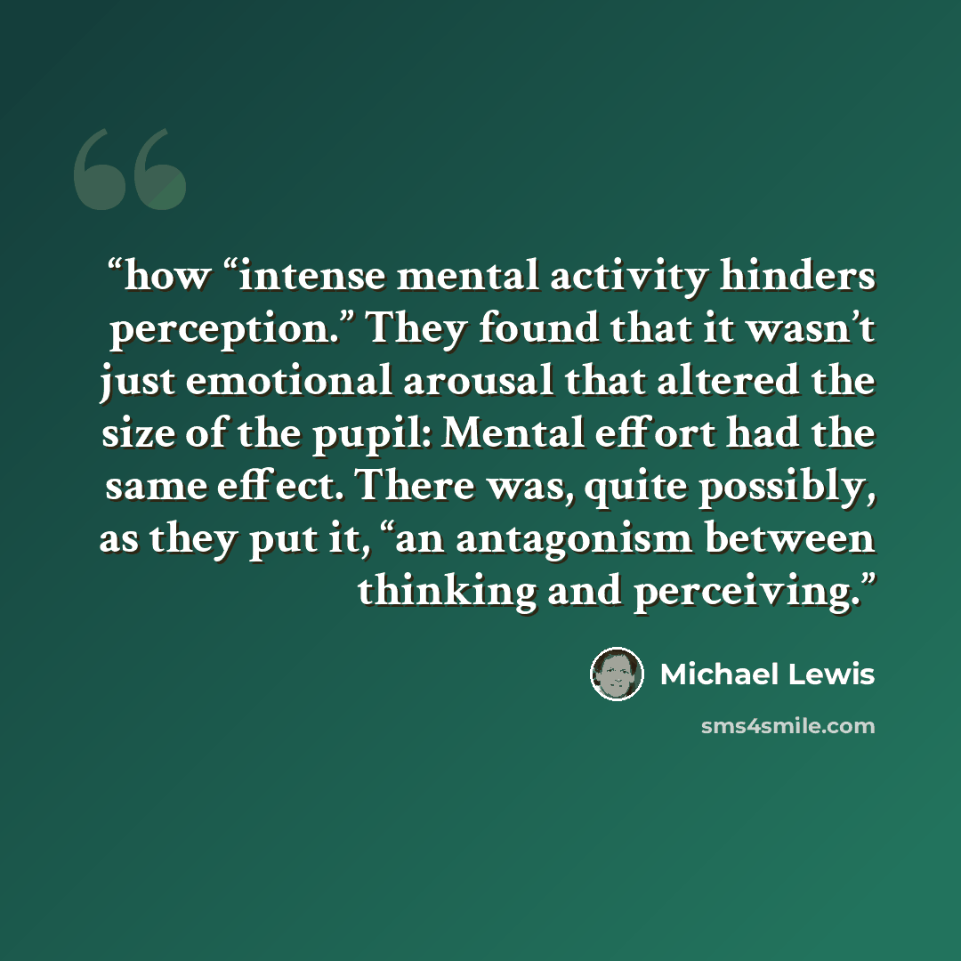 “how “intense mental activity hinders perception.” They found that it wasn’t just emotional arousal that altered the size of the pupil: Mental effort had the same effect. There was, quite possibly, as they put it, “an antagonism between thinking and perceiving.” quote by Michael Lewis