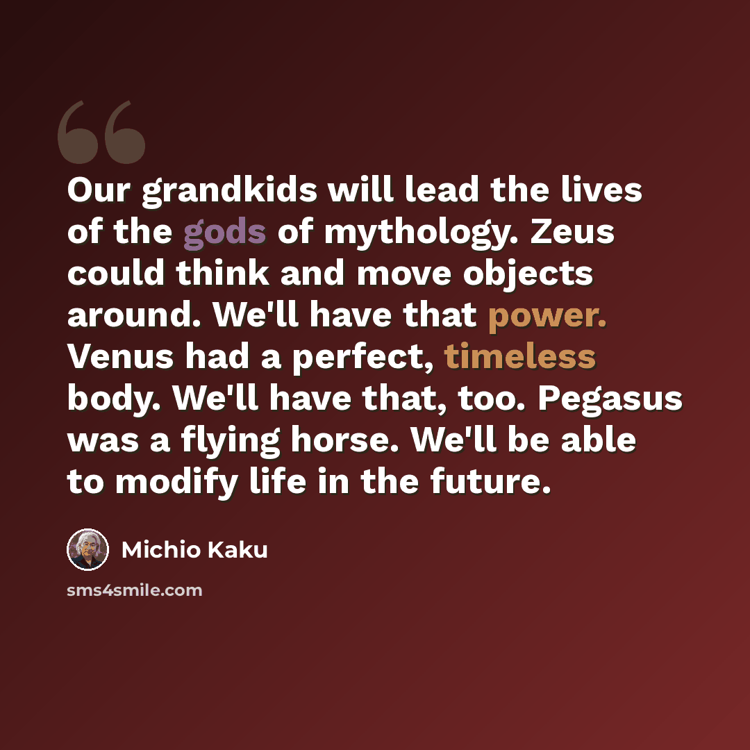 “Our grandkids will lead the lives of the gods of mythology. Zeus could think and move objects around. We'll have that power. Venus had a perfect, timeless body. We'll have that, too. Pegasus was a flying horse. We'll be able to modify life in the future.” quote by Michio Kaku