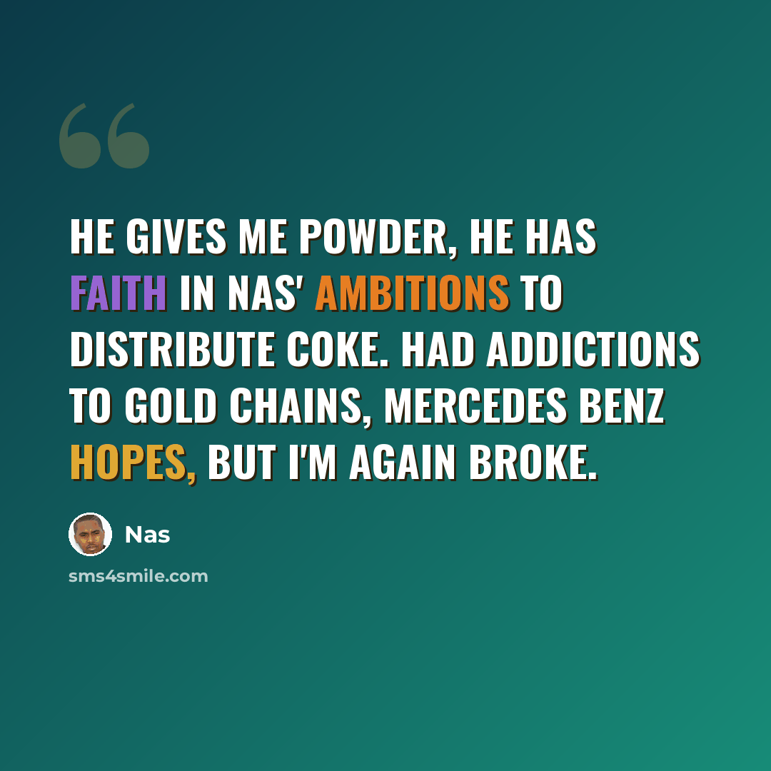 “He gives me powder, he has faith in Nas' ambitions to distribute coke. Had addictions to gold chains, Mercedes Benz hopes, but I'm again broke.” quote by Nas