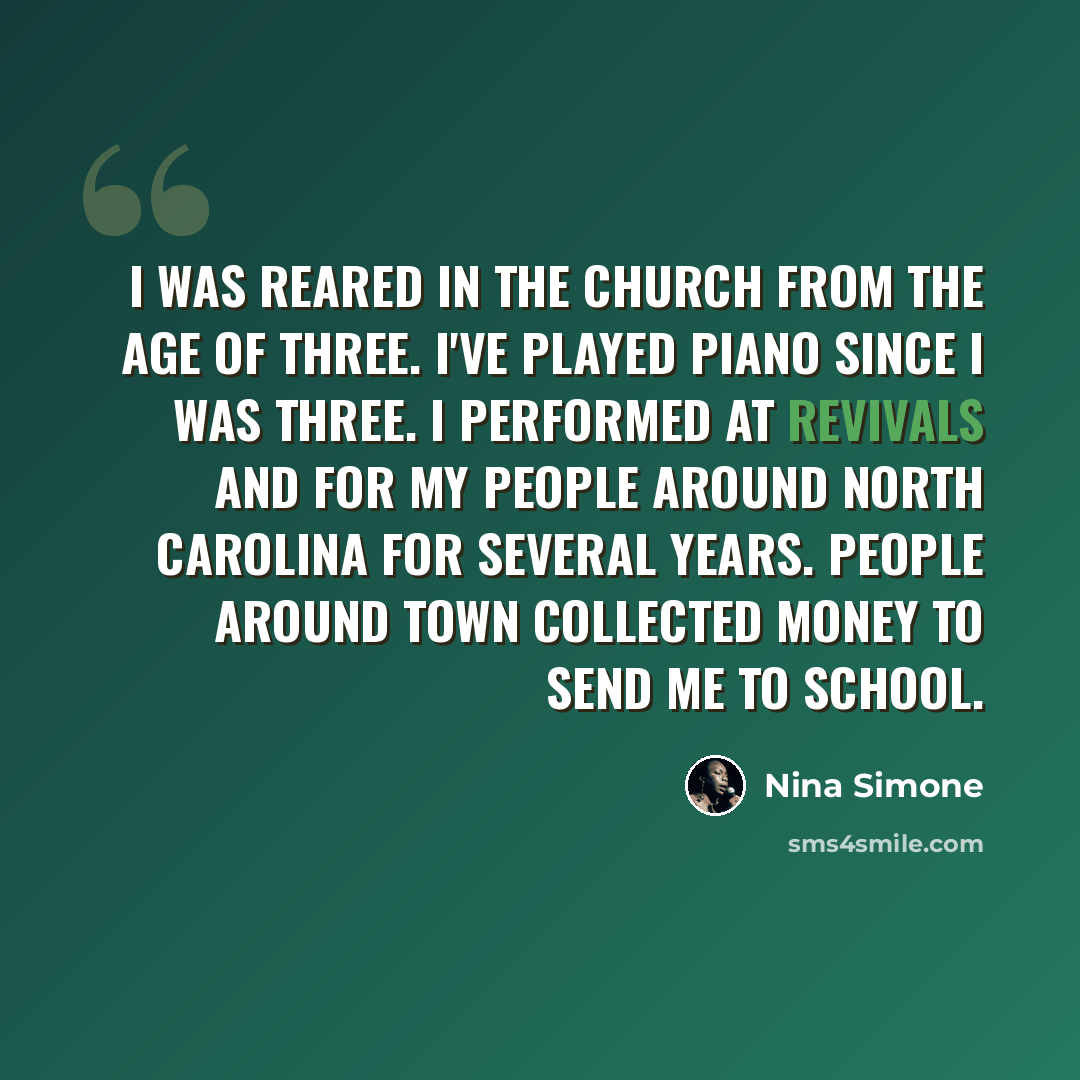 “I was reared in the church from the age of three. I've played piano since I was three. I performed at revivals and for my people around North Carolina for several years. People around town collected money to send me to school.” quote by Nina Simone