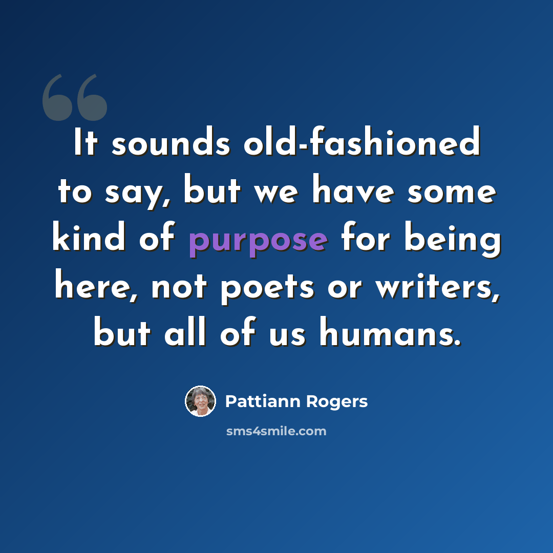 “It sounds old-fashioned to say, but we have some kind of purpose for being here, not poets or writers, but all of us humans.” quote by Pattiann Rogers