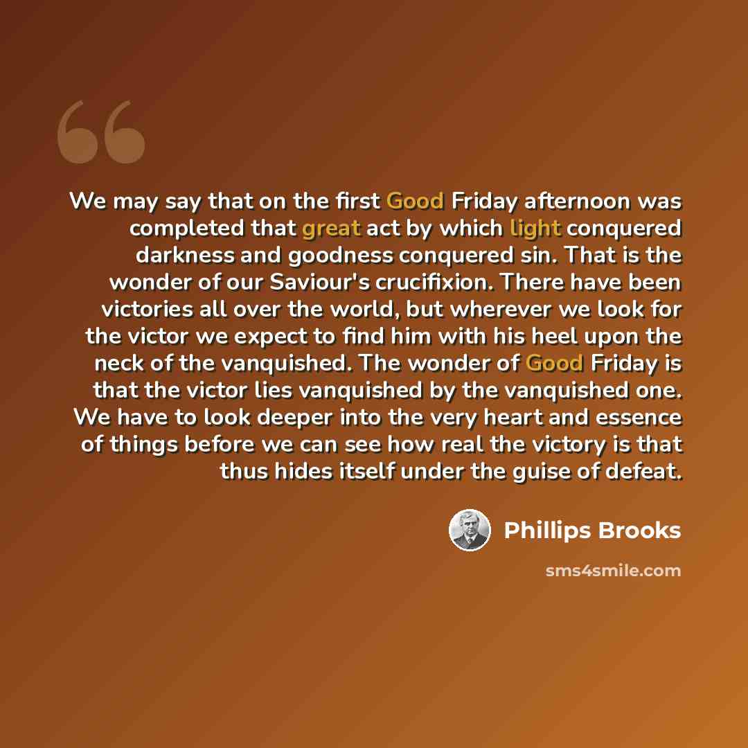 “We may say that on the first Good Friday afternoon was completed that great act by which light conquered darkness and goodness conquered sin. That is the wonder of our Saviour's crucifixion. There have been victories all over the world, but wherever we look for the victor we expect to find him…” quote by Phillips Brooks