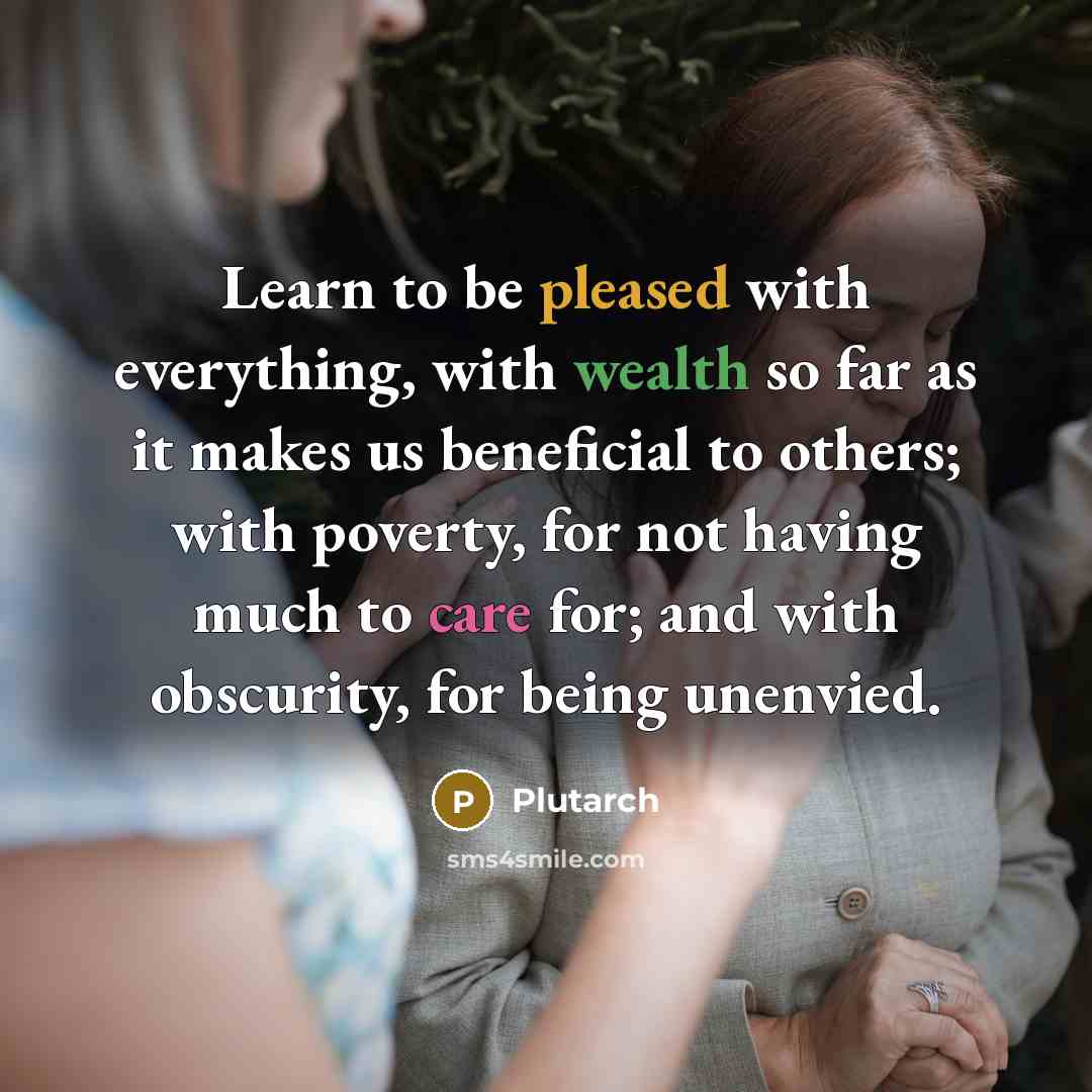 “Learn to be pleased with everything, with wealth so far as it makes us beneficial to others; with poverty, for not having much to care for; and with obscurity, for being unenvied.” quote by Plutarch